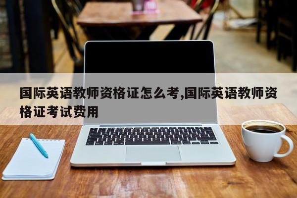 国际英语教师资格证怎么考,国际英语教师资格证考试费用