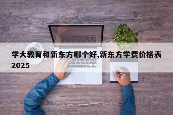 学大教育和新东方哪个好,新东方学费价格表2025