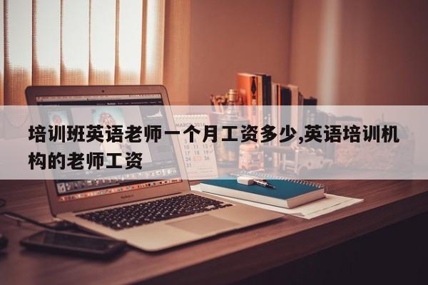 培训班英语老师一个月工资多少,英语培训机构的老师工资
