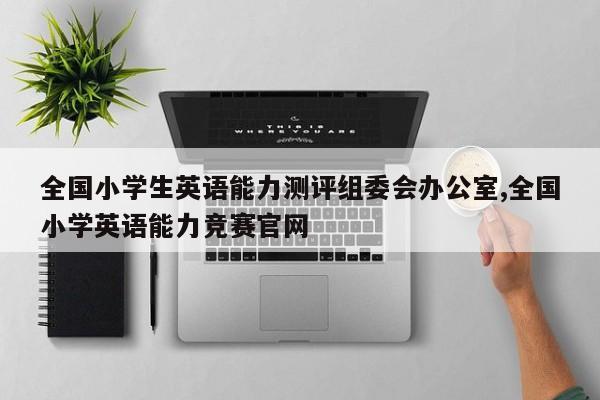 全国小学生英语能力测评组委会办公室,全国小学英语能力竞赛官网