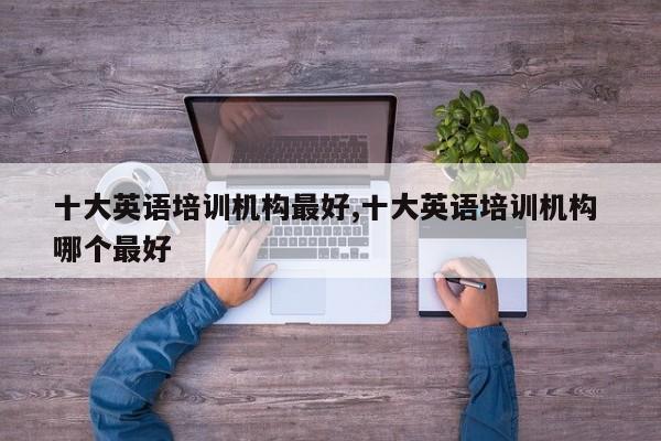 十大英语培训机构最好,十大英语培训机构 哪个最好