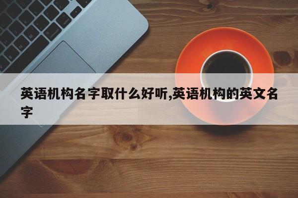 英语机构名字取什么好听,英语机构的英文名字