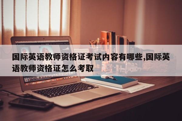 国际英语教师资格证考试内容有哪些,国际英语教师资格证怎么考取