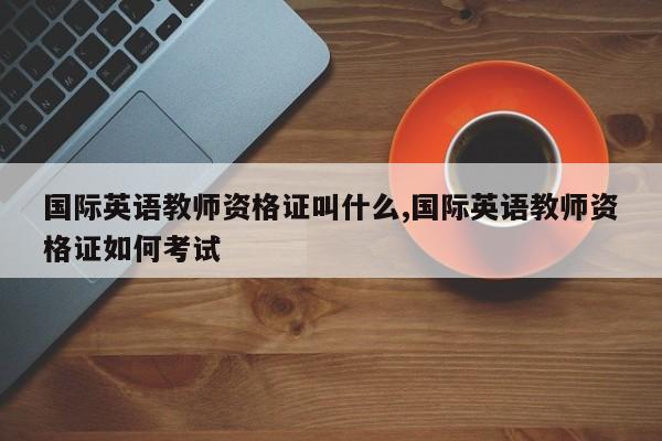 国际英语教师资格证叫什么,国际英语教师资格证如何考试