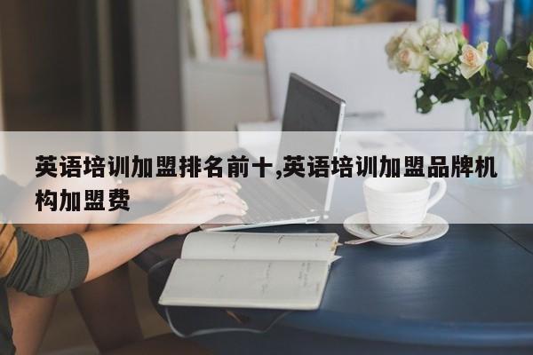 英语培训加盟排名前十,英语培训加盟品牌机构加盟费