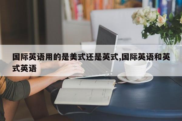 国际英语用的是美式还是英式,国际英语和英式英语