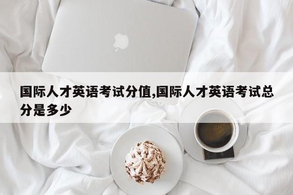 国际人才英语考试分值,国际人才英语考试总分是多少