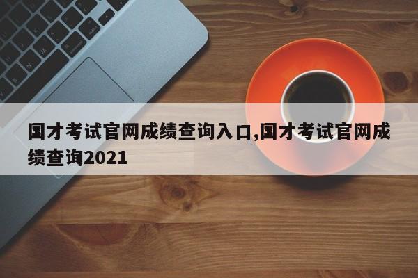 国才考试官网成绩查询入口,国才考试官网成绩查询2021