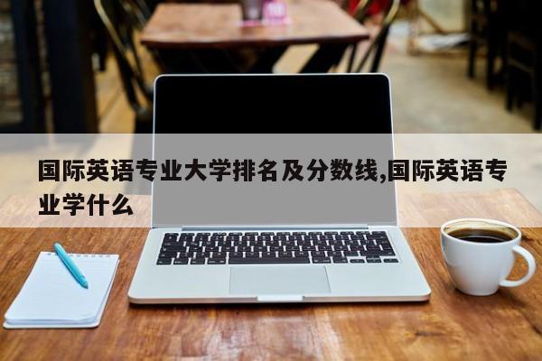 国际英语专业大学排名及分数线,国际英语专业学什么