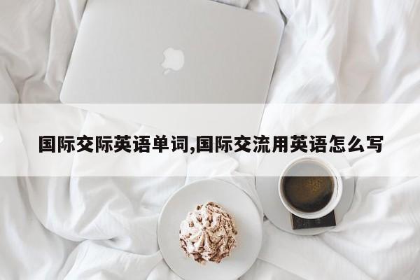 国际交际英语单词,国际交流用英语怎么写