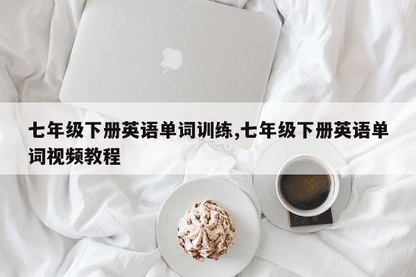 七年级下册英语单词训练,七年级下册英语单词视频教程