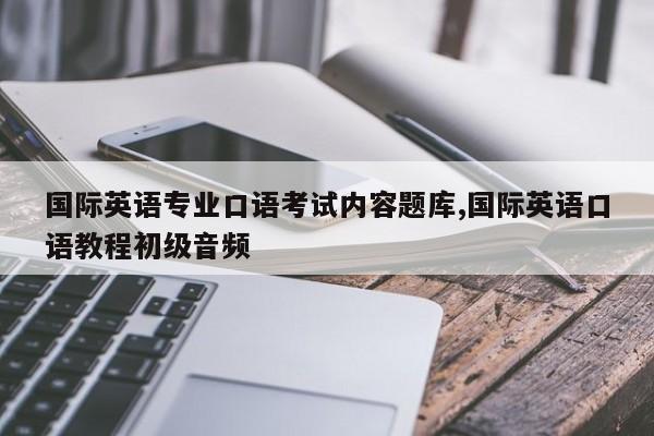 国际英语专业口语考试内容题库,国际英语口语教程初级音频