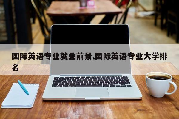 国际英语专业就业前景,国际英语专业大学排名