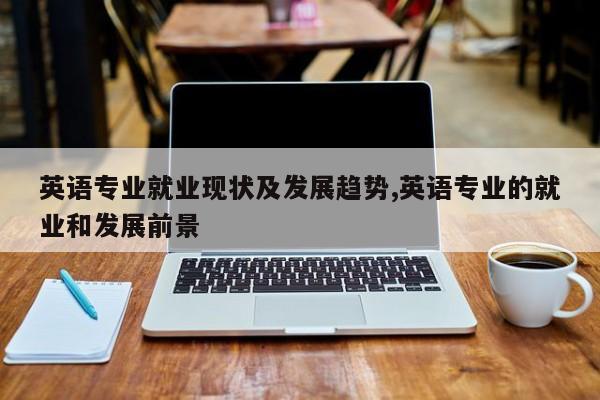 英语专业就业现状及发展趋势,英语专业的就业和发展前景